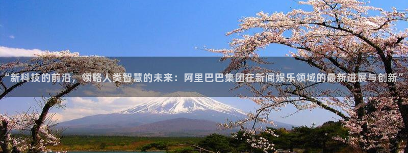 “新科技的前沿，领略人类智慧的未来：阿里巴巴集团在新闻娱乐领域的最新进展与创新”